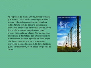 Ao regressar da escola um dia, Bruno constata
que as suas coisas estão a ser empacotadas. O
seu pai tinha sido promovido no trabalho e
toda a família tem de deixar a luxuosa casa
onde vivia e mudar-se para outra cidade, onde
Bruno não encontra ninguém com quem
brincar nem nada para fazer. Pior do que isso,
a nova casa é delimitada por uma vedação de
arame que se estende a perder de vista e que
o isola das pessoas que ele consegue ver,
através da janela, do outro lado da vedação, as
quais, curiosamente, usam todas um pijama às
riscas.
 