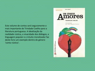 Este volume de contos será seguramente o
mais importante de Trindade Coelho para a
literatura portuguesa. A idealização da
realidade rústica, a vivacidade dos diálogos, a
linguagem popular e o intuito moralizador faz
deste livro um exemplo dentro do género
'conto rústico'.
 