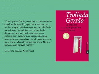 "Corria para a frente, na noite, no dorso de um
cavalo enlouquecido, que me arrastava, para
nenhum lugar. Não havia pontos de referência
na paisagem, cavalgávamos na desfilada,
depressa, cada vez mais depressa, e no
entanto sem avançar no espaço. Não sabia
onde estava e recordava-me só vagamente do
meu nome. Mas não esquecera o teu. Nem o
facto de que estavas morto.“
(do conto Cavalos Nocturnos)
 