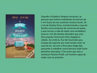 Quando o Estaleiro Simpson encerrou, as
pessoas que tinham trabalhado ali tiveram de
ir em busca do seu sustento noutros locais. Só
o tio de Stanley ficou, transformando a casa da
família numa empresa de conservas de peixe,
o que tornou a vida de todos uma verdadeira
loucura. Um dia Stanley descobre que uma
feira popular itinerante tinha chegado à
cidade. Ao visitá-la, fica tão fascinado que,
incapaz de suportar por mais tempo viver na
casa do tio, vai com a feira para longe dali,
passando a trabalhar numa barraca onde havia
peixinhos dourados. E foi assim que veio a
conhecer Pancho Pirelli, um homem capaz de
nadar com as piranhas.
 