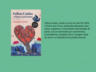 Folhas Caídas, vindas a lume em abril de 1853,
e Flores sem Fruto, publicadas dezasseis anos
antes, espelham a conturbada interioridade do
poeta, um ser dominado por sentimentos
contraditórios, dividido entre a imagem ideal
do amor e a turbulência da paixão sensual.
 