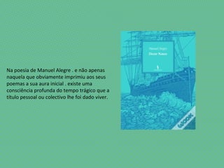 Na poesia de Manuel Alegre . e não apenas
naquela que obviamente imprimiu aos seus
poemas a sua aura inicial . existe uma
consciência profunda do tempo trágico que a
título pessoal ou colectivo lhe foi dado viver.
 