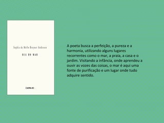 A poeta busca a perfeição, a pureza e a
harmonia, utilizando alguns lugares
recorrentes como o mar, a praia, a casa e o
jardim. Visitando a infância, onde aprendeu a
ouvir as vozes das coisas, o mar é aqui uma
fonte de purificação e um lugar onde tudo
adquire sentido.
 