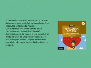 O "menino da sua mãe" embarcou na caravela
da poesia e, qual marinheiro galgando temíveis
ondas, fez-se Fernando Pessoa.
Que aventuras terá vivido dentro de si?
Em quantos eus se terá desdobrado?
Acompanha-o nesta viagem e vem descobrir as
múltiplas faces de um poeta que sonhou ser
maior do que Camões, um poeta do Mundo,
cujo génio não coube dentro das fronteiras do
seu país.
 