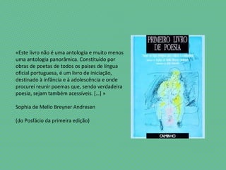 «Este livro não é uma antologia e muito menos
uma antologia panorâmica. Constituído por
obras de poetas de todos os países de língua
oficial portuguesa, é um livro de iniciação,
destinado à infância e à adolescência e onde
procurei reunir poemas que, sendo verdadeira
poesia, sejam também acessíveis. […] »
Sophia de Mello Breyner Andresen
(do Posfácio da primeira edição)
 