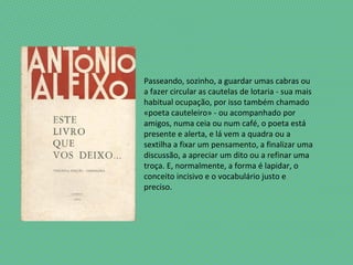 Passeando, sozinho, a guardar umas cabras ou
a fazer circular as cautelas de lotaria - sua mais
habitual ocupação, por isso também chamado
«poeta cauteleiro» - ou acompanhado por
amigos, numa ceia ou num café, o poeta está
presente e alerta, e lá vem a quadra ou a
sextilha a fixar um pensamento, a finalizar uma
discussão, a apreciar um dito ou a refinar uma
troça. E, normalmente, a forma é lapidar, o
conceito incisivo e o vocabulário justo e
preciso.
 