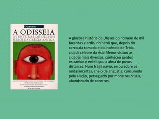 A gloriosa história de Ulisses do homem de mil
façanhas e ardis, do herói que, depois do
cerco, da tomada e do incêndio de Tróia,
cidade célebre da Ásia Menor visitou as
cidades mais diversas, conheceu gentes
estranhas e enfeitiçou a alma de povos
distantes. Num frágil navio, errou sobre as
ondas incertas, cheio de angústia, consumido
pela aflição, perseguido por monstros cruéis,
abandonado de socorros.
 