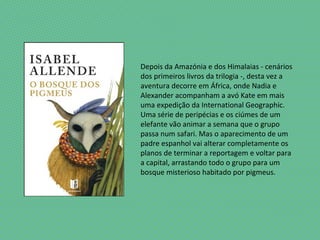 Depois da Amazónia e dos Himalaias - cenários
dos primeiros livros da trilogia -, desta vez a
aventura decorre em África, onde Nadia e
Alexander acompanham a avó Kate em mais
uma expedição da International Geographic.
Uma série de peripécias e os ciúmes de um
elefante vão animar a semana que o grupo
passa num safari. Mas o aparecimento de um
padre espanhol vai alterar completamente os
planos de terminar a reportagem e voltar para
a capital, arrastando todo o grupo para um
bosque misterioso habitado por pigmeus.
 
