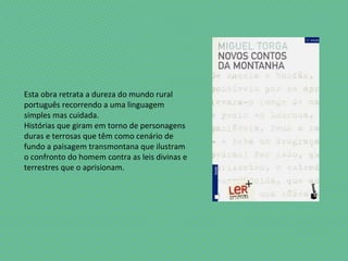 Esta obra retrata a dureza do mundo rural
português recorrendo a uma linguagem
simples mas cuidada.
Histórias que giram em torno de personagens
duras e terrosas que têm como cenário de
fundo a paisagem transmontana que ilustram
o confronto do homem contra as leis divinas e
terrestres que o aprisionam.
 