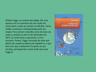 Phileas Fogg, um aristocrata inglês, faz uma
aposta com os membros do seu clube em
como dará a volta ao mundo em 80 dias. Parte
então à aventura, acompanhado pelo seu
criado. Para vencer o desafio, teria de estar de
volta a Londres no dia 21 de Dezembro de
1872, às vinte horas e quarenta e cinco
minutos. Porém, Fogg é acusado de estar por
detrás do assalto ao Banco de Inglaterra, o que
fará com que o detective Fix parta no seu
encalço, perseguindo-o para onde quer que
Fogg vá
 