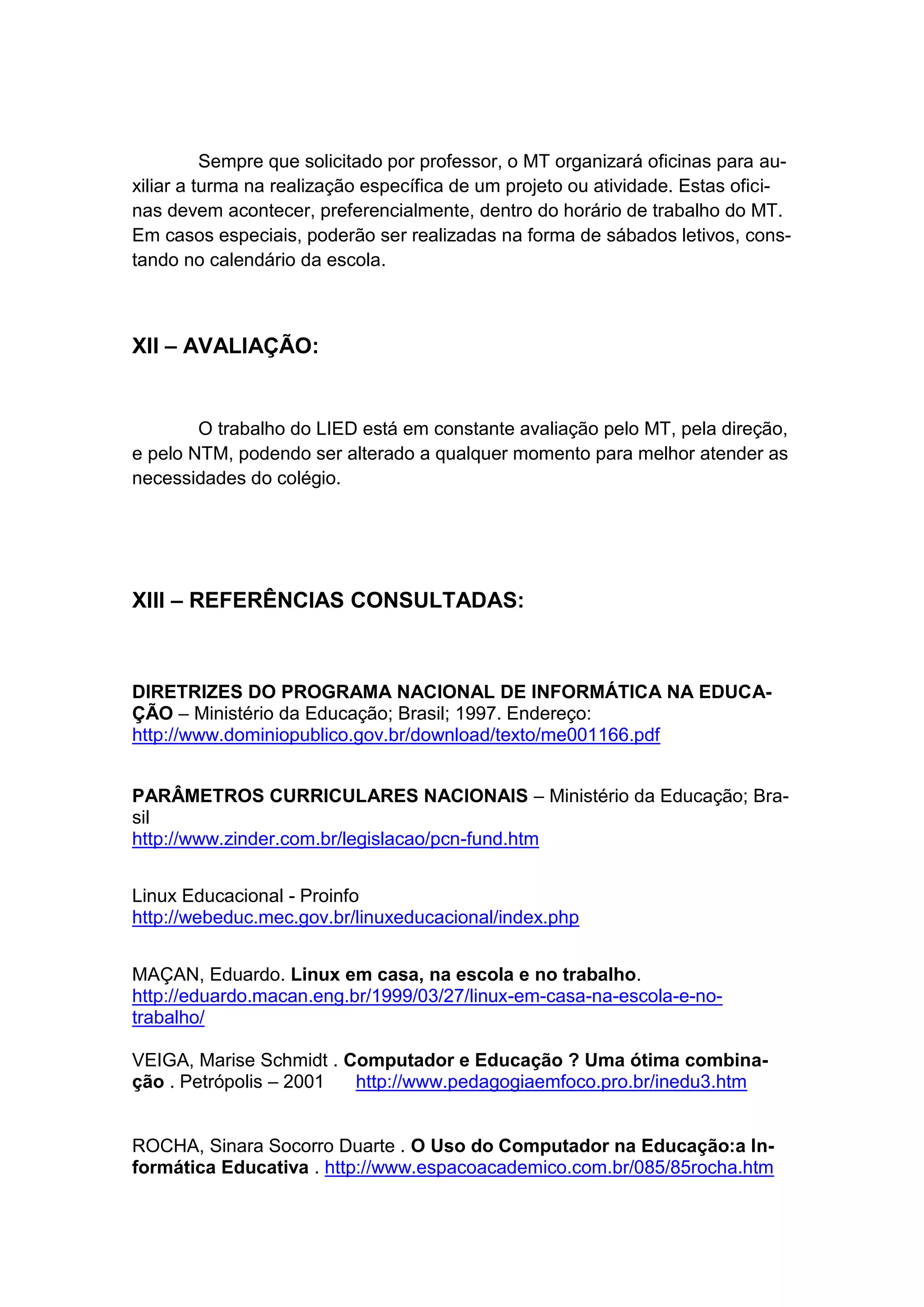 Sempre que solicitado por professor, o MT organizará oficinas para au-
xiliar a turma na realização específica de um projeto ou atividade. Estas ofici-
nas devem acontecer, preferencialmente, dentro do horário de trabalho do MT.
Em casos especiais, poderão ser realizadas na forma de sábados letivos, cons-
tando no calendário da escola.



XII – AVALIAÇÃO:


        O trabalho do LIED está em constante avaliação pelo MT, pela direção,
e pelo NTM, podendo ser alterado a qualquer momento para melhor atender as
necessidades do colégio.




XIII – REFERÊNCIAS CONSULTADAS:



DIRETRIZES DO PROGRAMA NACIONAL DE INFORMÁTICA NA EDUCA-
ÇÃO – Ministério da Educação; Brasil; 1997. Endereço:
http://www.dominiopublico.gov.br/download/texto/me001166.pdf


PARÂMETROS CURRICULARES NACIONAIS – Ministério da Educação; Bra-
sil
http://www.zinder.com.br/legislacao/pcn-fund.htm


Linux Educacional - Proinfo
http://webeduc.mec.gov.br/linuxeducacional/index.php


MAÇAN, Eduardo. Linux em casa, na escola e no trabalho.
http://eduardo.macan.eng.br/1999/03/27/linux-em-casa-na-escola-e-no-
trabalho/

VEIGA, Marise Schmidt . Computador e Educação ? Uma ótima combina-
ção . Petrópolis – 2001  http://www.pedagogiaemfoco.pro.br/inedu3.htm


ROCHA, Sinara Socorro Duarte . O Uso do Computador na Educação:a In-
formática Educativa . http://www.espacoacademico.com.br/085/85rocha.htm
 