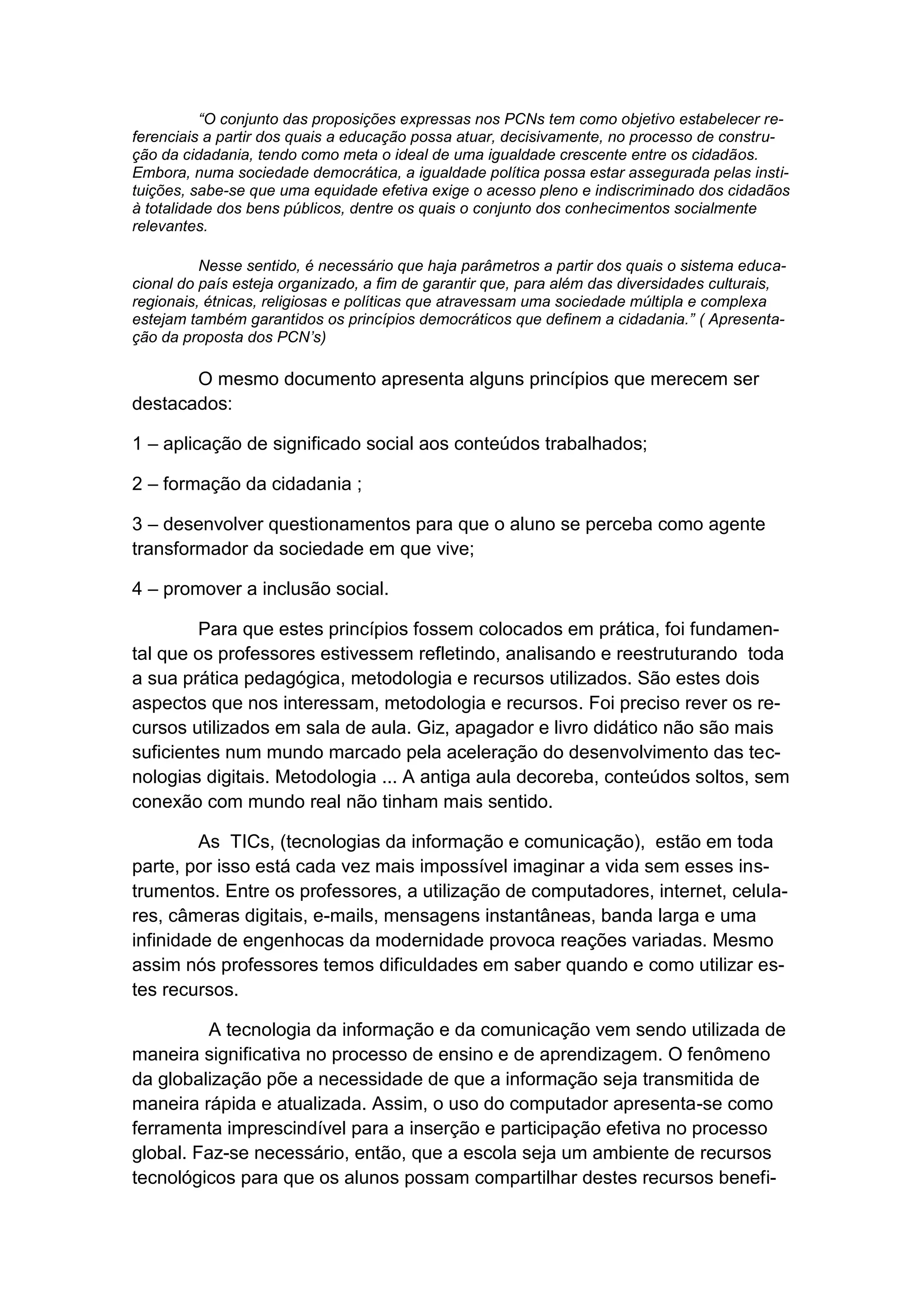 “O conjunto das proposições expressas nos PCNs tem como objetivo estabelecer re-
ferenciais a partir dos quais a educação possa atuar, decisivamente, no processo de constru-
ção da cidadania, tendo como meta o ideal de uma igualdade crescente entre os cidadãos.
Embora, numa sociedade democrática, a igualdade política possa estar assegurada pelas insti-
tuições, sabe-se que uma equidade efetiva exige o acesso pleno e indiscriminado dos cidadãos
à totalidade dos bens públicos, dentre os quais o conjunto dos conhecimentos socialmente
relevantes.

          Nesse sentido, é necessário que haja parâmetros a partir dos quais o sistema educa-
cional do país esteja organizado, a fim de garantir que, para além das diversidades culturais,
regionais, étnicas, religiosas e políticas que atravessam uma sociedade múltipla e complexa
estejam também garantidos os princípios democráticos que definem a cidadania.” ( Apresenta-
ção da proposta dos PCN’s)

       O mesmo documento apresenta alguns princípios que merecem ser
destacados:

1 – aplicação de significado social aos conteúdos trabalhados;

2 – formação da cidadania ;

3 – desenvolver questionamentos para que o aluno se perceba como agente
transformador da sociedade em que vive;

4 – promover a inclusão social.

         Para que estes princípios fossem colocados em prática, foi fundamen-
tal que os professores estivessem refletindo, analisando e reestruturando toda
a sua prática pedagógica, metodologia e recursos utilizados. São estes dois
aspectos que nos interessam, metodologia e recursos. Foi preciso rever os re-
cursos utilizados em sala de aula. Giz, apagador e livro didático não são mais
suficientes num mundo marcado pela aceleração do desenvolvimento das tec-
nologias digitais. Metodologia ... A antiga aula decoreba, conteúdos soltos, sem
conexão com mundo real não tinham mais sentido.

         As TICs, (tecnologias da informação e comunicação), estão em toda
parte, por isso está cada vez mais impossível imaginar a vida sem esses ins-
trumentos. Entre os professores, a utilização de computadores, internet, celula-
res, câmeras digitais, e-mails, mensagens instantâneas, banda larga e uma
infinidade de engenhocas da modernidade provoca reações variadas. Mesmo
assim nós professores temos dificuldades em saber quando e como utilizar es-
tes recursos.

         A tecnologia da informação e da comunicação vem sendo utilizada de
maneira significativa no processo de ensino e de aprendizagem. O fenômeno
da globalização põe a necessidade de que a informação seja transmitida de
maneira rápida e atualizada. Assim, o uso do computador apresenta-se como
ferramenta imprescindível para a inserção e participação efetiva no processo
global. Faz-se necessário, então, que a escola seja um ambiente de recursos
tecnológicos para que os alunos possam compartilhar destes recursos benefi-
 