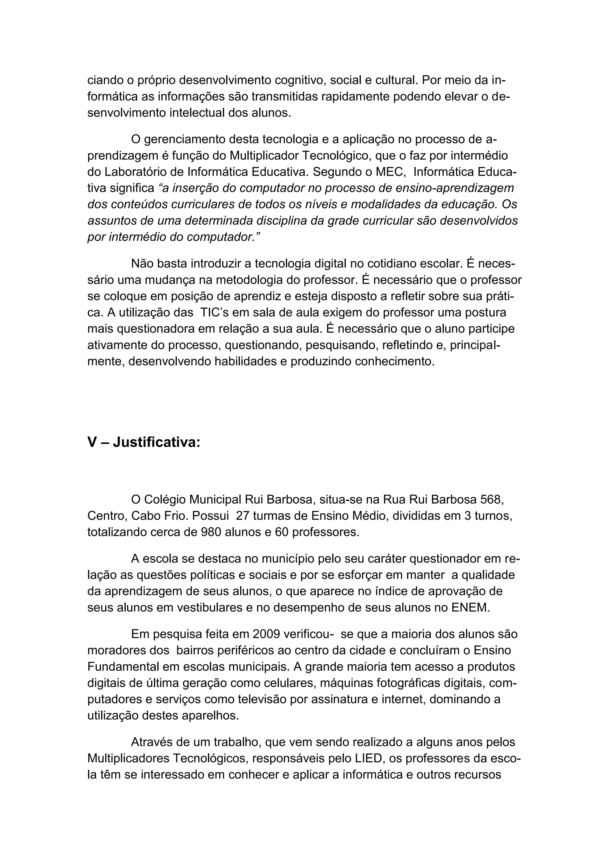 ciando o próprio desenvolvimento cognitivo, social e cultural. Por meio da in-
formática as informações são transmitidas rapidamente podendo elevar o de-
senvolvimento intelectual dos alunos.

         O gerenciamento desta tecnologia e a aplicação no processo de a-
prendizagem é função do Multiplicador Tecnológico, que o faz por intermédio
do Laboratório de Informática Educativa. Segundo o MEC, Informática Educa-
tiva significa “a inserção do computador no processo de ensino-aprendizagem
dos conteúdos curriculares de todos os níveis e modalidades da educação. Os
assuntos de uma determinada disciplina da grade curricular são desenvolvidos
por intermédio do computador.”

         Não basta introduzir a tecnologia digital no cotidiano escolar. É neces-
sário uma mudança na metodologia do professor. É necessário que o professor
se coloque em posição de aprendiz e esteja disposto a refletir sobre sua práti-
ca. A utilização das TIC’s em sala de aula exigem do professor uma postura
mais questionadora em relação a sua aula. É necessário que o aluno participe
ativamente do processo, questionando, pesquisando, refletindo e, principal-
mente, desenvolvendo habilidades e produzindo conhecimento.




V – Justificativa:


         O Colégio Municipal Rui Barbosa, situa-se na Rua Rui Barbosa 568,
Centro, Cabo Frio. Possui 27 turmas de Ensino Médio, divididas em 3 turnos,
totalizando cerca de 980 alunos e 60 professores.

        A escola se destaca no município pelo seu caráter questionador em re-
lação as questões políticas e sociais e por se esforçar em manter a qualidade
da aprendizagem de seus alunos, o que aparece no índice de aprovação de
seus alunos em vestibulares e no desempenho de seus alunos no ENEM.

         Em pesquisa feita em 2009 verificou- se que a maioria dos alunos são
moradores dos bairros periféricos ao centro da cidade e concluíram o Ensino
Fundamental em escolas municipais. A grande maioria tem acesso a produtos
digitais de última geração como celulares, máquinas fotográficas digitais, com-
putadores e serviços como televisão por assinatura e internet, dominando a
utilização destes aparelhos.

         Através de um trabalho, que vem sendo realizado a alguns anos pelos
Multiplicadores Tecnológicos, responsáveis pelo LIED, os professores da esco-
la têm se interessado em conhecer e aplicar a informática e outros recursos
 