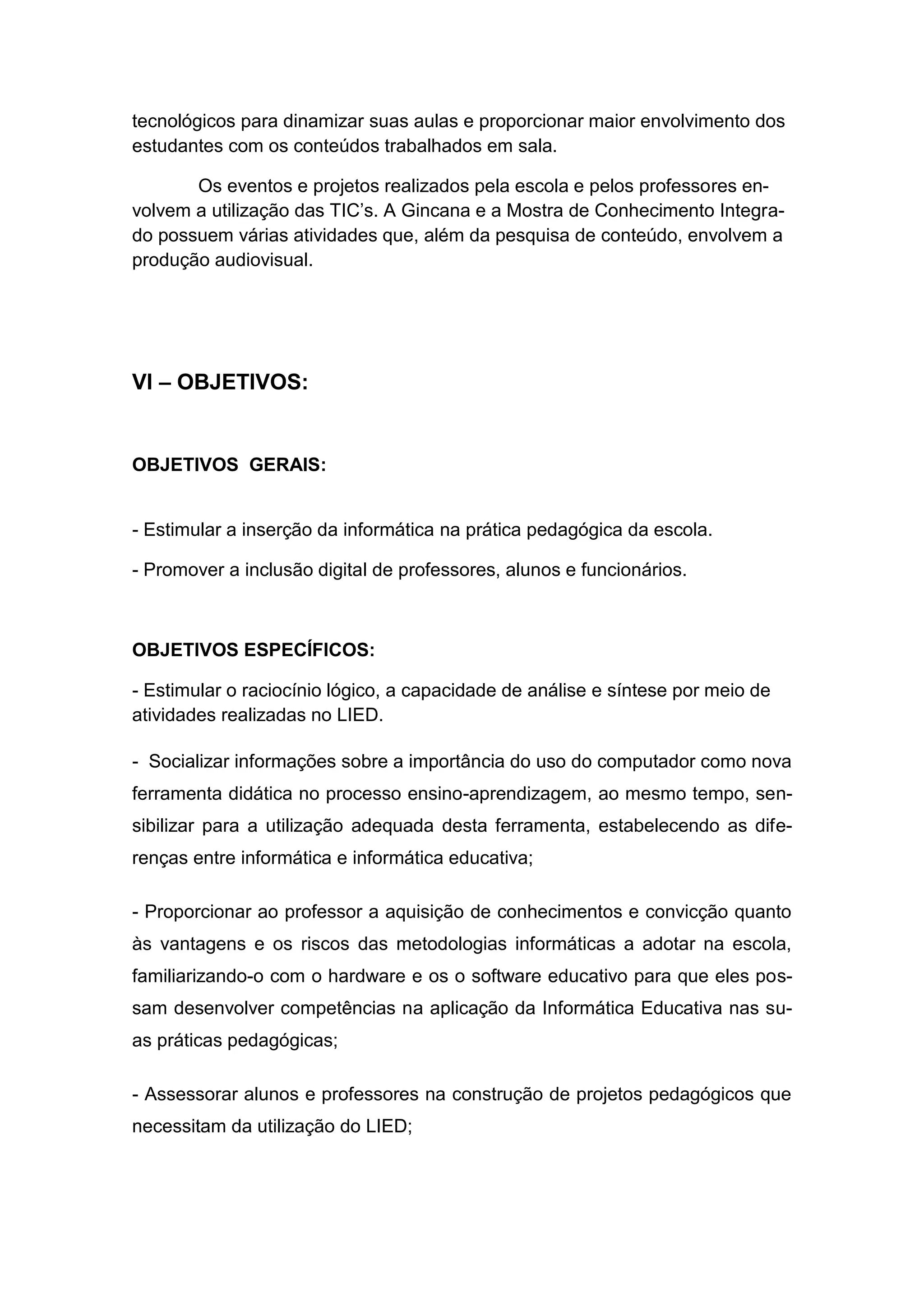 tecnológicos para dinamizar suas aulas e proporcionar maior envolvimento dos
estudantes com os conteúdos trabalhados em sala.

       Os eventos e projetos realizados pela escola e pelos professores en-
volvem a utilização das TIC’s. A Gincana e a Mostra de Conhecimento Integra-
do possuem várias atividades que, além da pesquisa de conteúdo, envolvem a
produção audiovisual.




VI – OBJETIVOS:


OBJETIVOS GERAIS:


- Estimular a inserção da informática na prática pedagógica da escola.

- Promover a inclusão digital de professores, alunos e funcionários.



OBJETIVOS ESPECÍFICOS:

- Estimular o raciocínio lógico, a capacidade de análise e síntese por meio de
atividades realizadas no LIED.

- Socializar informações sobre a importância do uso do computador como nova
ferramenta didática no processo ensino-aprendizagem, ao mesmo tempo, sen-
sibilizar para a utilização adequada desta ferramenta, estabelecendo as dife-
renças entre informática e informática educativa;

- Proporcionar ao professor a aquisição de conhecimentos e convicção quanto
às vantagens e os riscos das metodologias informáticas a adotar na escola,
familiarizando-o com o hardware e os o software educativo para que eles pos-
sam desenvolver competências na aplicação da Informática Educativa nas su-
as práticas pedagógicas;

- Assessorar alunos e professores na construção de projetos pedagógicos que
necessitam da utilização do LIED;
 