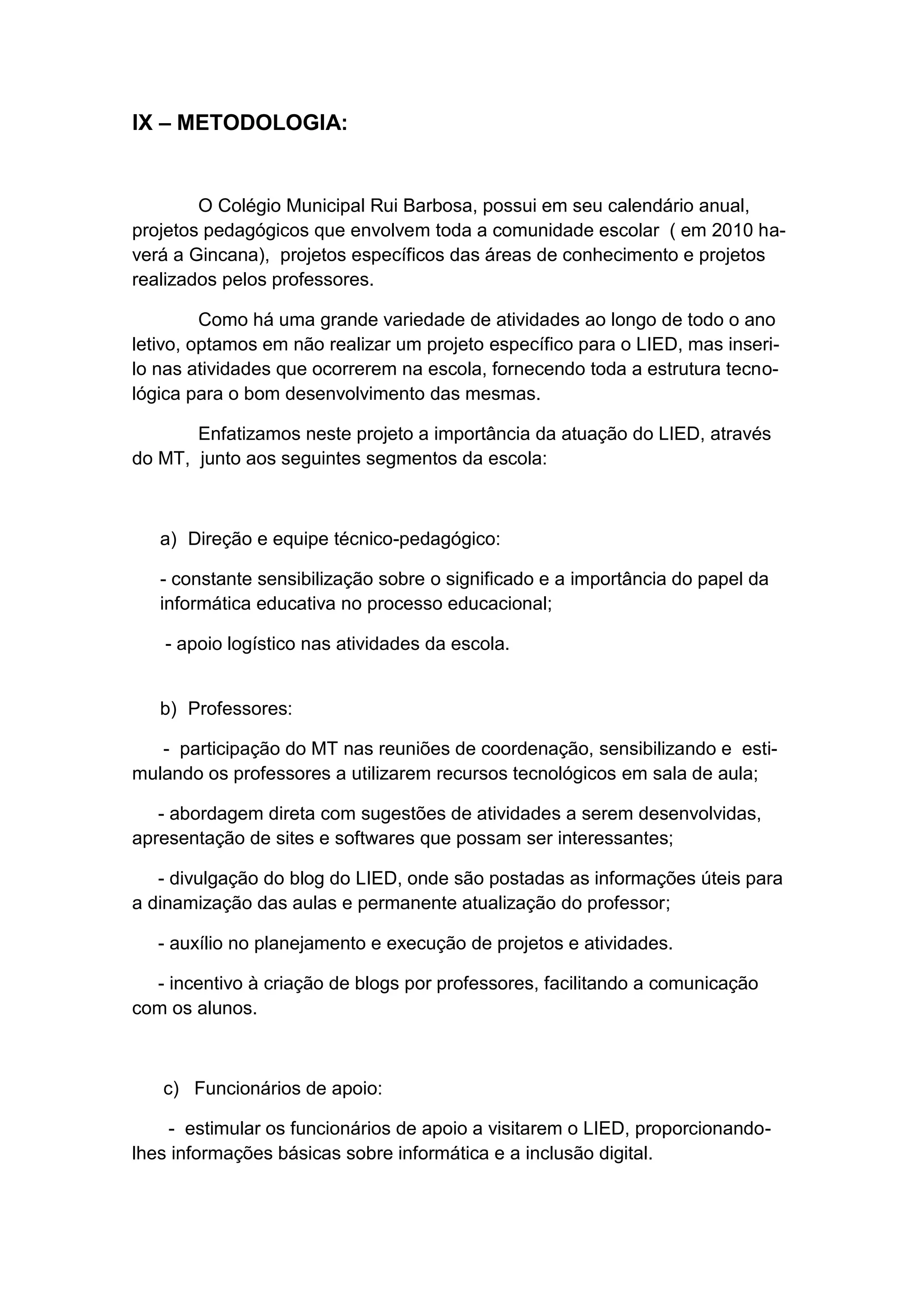 IX – METODOLOGIA:


        O Colégio Municipal Rui Barbosa, possui em seu calendário anual,
projetos pedagógicos que envolvem toda a comunidade escolar ( em 2010 ha-
verá a Gincana), projetos específicos das áreas de conhecimento e projetos
realizados pelos professores.

         Como há uma grande variedade de atividades ao longo de todo o ano
letivo, optamos em não realizar um projeto específico para o LIED, mas inseri-
lo nas atividades que ocorrerem na escola, fornecendo toda a estrutura tecno-
lógica para o bom desenvolvimento das mesmas.

       Enfatizamos neste projeto a importância da atuação do LIED, através
do MT, junto aos seguintes segmentos da escola:



   a) Direção e equipe técnico-pedagógico:

   - constante sensibilização sobre o significado e a importância do papel da
   informática educativa no processo educacional;

   - apoio logístico nas atividades da escola.


   b) Professores:

   - participação do MT nas reuniões de coordenação, sensibilizando e esti-
mulando os professores a utilizarem recursos tecnológicos em sala de aula;

   - abordagem direta com sugestões de atividades a serem desenvolvidas,
apresentação de sites e softwares que possam ser interessantes;

   - divulgação do blog do LIED, onde são postadas as informações úteis para
a dinamização das aulas e permanente atualização do professor;

   - auxílio no planejamento e execução de projetos e atividades.

  - incentivo à criação de blogs por professores, facilitando a comunicação
com os alunos.



   c) Funcionários de apoio:

    - estimular os funcionários de apoio a visitarem o LIED, proporcionando-
lhes informações básicas sobre informática e a inclusão digital.
 