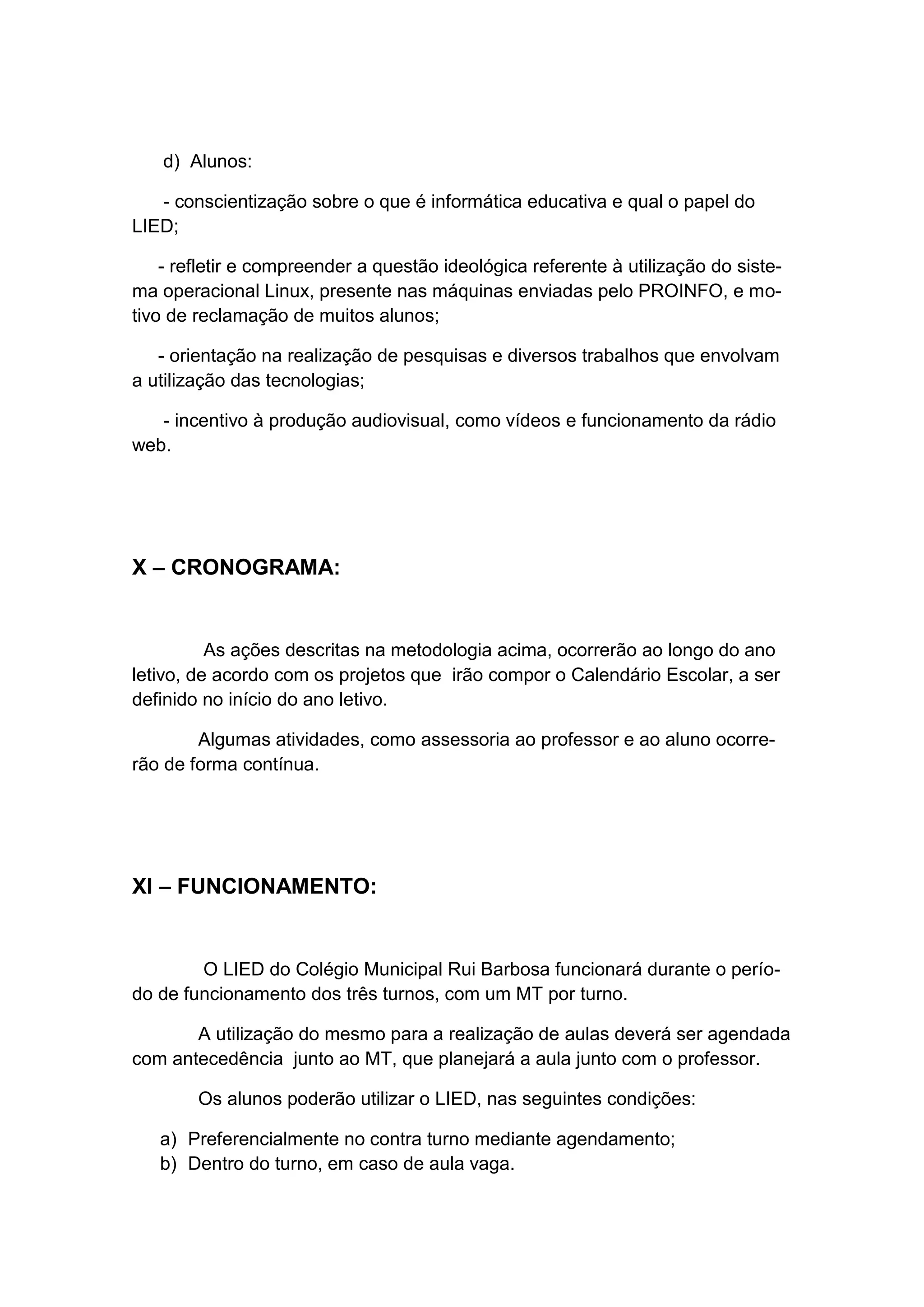 d) Alunos:

   - conscientização sobre o que é informática educativa e qual o papel do
LIED;

    - refletir e compreender a questão ideológica referente à utilização do siste-
ma operacional Linux, presente nas máquinas enviadas pelo PROINFO, e mo-
tivo de reclamação de muitos alunos;

   - orientação na realização de pesquisas e diversos trabalhos que envolvam
a utilização das tecnologias;

   - incentivo à produção audiovisual, como vídeos e funcionamento da rádio
web.




X – CRONOGRAMA:


          As ações descritas na metodologia acima, ocorrerão ao longo do ano
letivo, de acordo com os projetos que irão compor o Calendário Escolar, a ser
definido no início do ano letivo.

        Algumas atividades, como assessoria ao professor e ao aluno ocorre-
rão de forma contínua.




XI – FUNCIONAMENTO:


        O LIED do Colégio Municipal Rui Barbosa funcionará durante o perío-
do de funcionamento dos três turnos, com um MT por turno.

       A utilização do mesmo para a realização de aulas deverá ser agendada
com antecedência junto ao MT, que planejará a aula junto com o professor.

        Os alunos poderão utilizar o LIED, nas seguintes condições:

   a) Preferencialmente no contra turno mediante agendamento;
   b) Dentro do turno, em caso de aula vaga.
 