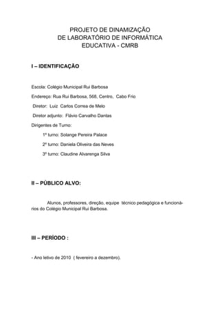 PROJETO DE DINAMIZAÇÃO
             DE LABORATÓRIO DE INFORMÁTICA
                    EDUCATIVA - CMRB


I – IDENTIFICAÇÃO


Escola: Colégio Municipal Rui Barbosa

Endereço: Rua Rui Barbosa, 568, Centro, Cabo Frio

Diretor: Luiz Carlos Correa de Melo

Diretor adjunto: Flávio Carvalho Dantas

Dirigentes de Turno:

     1º turno: Solange Pereira Palace

     2º turno: Daniela Oliveira das Neves

     3º turno: Claudine Alvarenga Silva




II – PÚBLICO ALVO:


        Alunos, professores, direção, equipe técnico pedagógica e funcioná-
rios do Colégio Municipal Rui Barbosa.




III – PERÍODO :


- Ano letivo de 2010 ( fevereiro a dezembro).
 