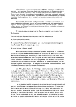 “O conjunto das proposições expressas nos PCNs tem como objetivo estabelecer re-
ferenciais a partir dos quais a educação possa atuar, decisivamente, no processo de constru-
ção da cidadania, tendo como meta o ideal de uma igualdade crescente entre os cidadãos.
Embora, numa sociedade democrática, a igualdade política possa estar assegurada pelas insti-
tuições, sabe-se que uma equidade efetiva exige o acesso pleno e indiscriminado dos cidadãos
à totalidade dos bens públicos, dentre os quais o conjunto dos conhecimentos socialmente
relevantes.

          Nesse sentido, é necessário que haja parâmetros a partir dos quais o sistema educa-
cional do país esteja organizado, a fim de garantir que, para além das diversidades culturais,
regionais, étnicas, religiosas e políticas que atravessam uma sociedade múltipla e complexa
estejam também garantidos os princípios democráticos que definem a cidadania.” ( Apresenta-
ção da proposta dos PCN’s)

       O mesmo documento apresenta alguns princípios que merecem ser
destacados:

1 – aplicação de significado social aos conteúdos trabalhados;

2 – formação da cidadania ;

3 – desenvolver questionamentos para que o aluno se perceba como agente
transformador da sociedade em que vive;

4 – promover a inclusão social.

         Para que estes princípios fossem colocados em prática, foi fundamen-
tal que os professores estivessem refletindo, analisando e reestruturando toda
a sua prática pedagógica, metodologia e recursos utilizados. São estes dois
aspectos que nos interessam, metodologia e recursos. Foi preciso rever os re-
cursos utilizados em sala de aula. Giz, apagador e livro didático não são mais
suficientes num mundo marcado pela aceleração do desenvolvimento das tec-
nologias digitais. Metodologia ... A antiga aula decoreba, conteúdos soltos, sem
conexão com mundo real não tinham mais sentido.

         As TICs, (tecnologias da informação e comunicação), estão em toda
parte, por isso está cada vez mais impossível imaginar a vida sem esses ins-
trumentos. Entre os professores, a utilização de computadores, internet, celula-
res, câmeras digitais, e-mails, mensagens instantâneas, banda larga e uma
infinidade de engenhocas da modernidade provoca reações variadas. Mesmo
assim nós professores temos dificuldades em saber quando e como utilizar es-
tes recursos.

         A tecnologia da informação e da comunicação vem sendo utilizada de
maneira significativa no processo de ensino e de aprendizagem. O fenômeno
da globalização põe a necessidade de que a informação seja transmitida de
maneira rápida e atualizada. Assim, o uso do computador apresenta-se como
ferramenta imprescindível para a inserção e participação efetiva no processo
global. Faz-se necessário, então, que a escola seja um ambiente de recursos
tecnológicos para que os alunos possam compartilhar destes recursos benefi-
 