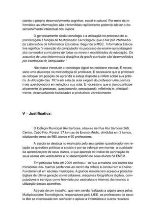 ciando o próprio desenvolvimento cognitivo, social e cultural. Por meio da in-
formática as informações são transmitidas rapidamente podendo elevar o de-
senvolvimento intelectual dos alunos.

         O gerenciamento desta tecnologia e a aplicação no processo de a-
prendizagem é função do Multiplicador Tecnológico, que o faz por intermédio
do Laboratório de Informática Educativa. Segundo o MEC, Informática Educa-
tiva significa “a inserção do computador no processo de ensino-aprendizagem
dos conteúdos curriculares de todos os níveis e modalidades da educação. Os
assuntos de uma determinada disciplina da grade curricular são desenvolvidos
por intermédio do computador.”

         Não basta introduzir a tecnologia digital no cotidiano escolar. É neces-
sário uma mudança na metodologia do professor. É necessário que o professor
se coloque em posição de aprendiz e esteja disposto a refletir sobre sua práti-
ca. A utilização das TIC’s em sala de aula exigem do professor uma postura
mais questionadora em relação a sua aula. É necessário que o aluno participe
ativamente do processo, questionando, pesquisando, refletindo e, principal-
mente, desenvolvendo habilidades e produzindo conhecimento.




V – Justificativa:


         O Colégio Municipal Rui Barbosa, situa-se na Rua Rui Barbosa 568,
Centro, Cabo Frio. Possui 27 turmas de Ensino Médio, divididas em 3 turnos,
totalizando cerca de 980 alunos e 60 professores.

        A escola se destaca no município pelo seu caráter questionador em re-
lação as questões políticas e sociais e por se esforçar em manter a qualidade
da aprendizagem de seus alunos, o que aparece no índice de aprovação de
seus alunos em vestibulares e no desempenho de seus alunos no ENEM.

         Em pesquisa feita em 2009 verificou- se que a maioria dos alunos são
moradores dos bairros periféricos ao centro da cidade e concluíram o Ensino
Fundamental em escolas municipais. A grande maioria tem acesso a produtos
digitais de última geração como celulares, máquinas fotográficas digitais, com-
putadores e serviços como televisão por assinatura e internet, dominando a
utilização destes aparelhos.

         Através de um trabalho, que vem sendo realizado a alguns anos pelos
Multiplicadores Tecnológicos, responsáveis pelo LIED, os professores da esco-
la têm se interessado em conhecer e aplicar a informática e outros recursos
 