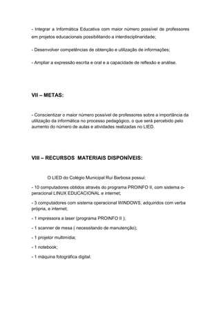 - Integrar a Informática Educativa com maior número possível de professores
em projetos educacionais possibilitando a interdisciplinaridade;

- Desenvolver competências de obtenção e utilização de informações;

- Ampliar a expressão escrita e oral e a capacidade de reflexão e análise.




VII – METAS:


- Conscientizar o maior número possível de professores sobre a importância da
utilização da informática no processo pedagógico, o que será percebido pelo
aumento do número de aulas e atividades realizadas no LIED.




VIII – RECURSOS MATERIAIS DISPONÍVEIS:


        O LIED do Colégio Municipal Rui Barbosa possui:

- 10 computadores obtidos através do programa PROINFO II, com sistema o-
peracional LINUX EDUCACIONAL e internet;

- 3 computadores com sistema operacional WINDOWS, adquiridos com verba
própria, e internet;

- 1 impressora a laser (programa PROINFO II );

- 1 scanner de mesa ( necessitando de manutenção);

- 1 projetor multimídia;

- 1 notebook;

- 1 máquina fotográfica digital.
 