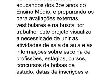 horizontes dos nossos
educandos dos 3os anos do
Ensino Médio, e preparando-os
para avaliações externas,
vestibulares e na busca por
trabalho, este projeto visualiza
a necessidade de unir as
atividades de sala de aula e as
informações sobre escolha de
profissões, estágios, cursos,
concursos de bolsas de
estudo, datas de inscrições e
 