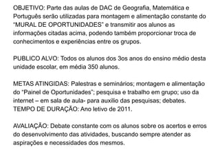 OBJETIVO: Parte das aulas de DAC de Geografia, Matemática e
Português serão utilizadas para montagem e alimentação constante do
“MURAL DE OPORTUNIDADES” e transmitir aos alunos as
informações citadas acima, podendo também proporcionar troca de
conhecimentos e experiências entre os grupos.

PUBLICO ALVO: Todos os alunos dos 3os anos do ensino médio desta
unidade escolar, em média 350 alunos.

METAS ATINGIDAS: Palestras e seminários; montagem e alimentação
do “Painel de Oportunidades”; pesquisa e trabalho em grupo; uso da
internet – em sala de aula- para auxilio das pesquisas; debates.
TEMPO DE DURAÇÃO: Ano letivo de 2011.

AVALIAÇÃO: Debate constante com os alunos sobre os acertos e erros
do desenvolvimento das atividades, buscando sempre atender as
aspirações e necessidades dos mesmos.
 