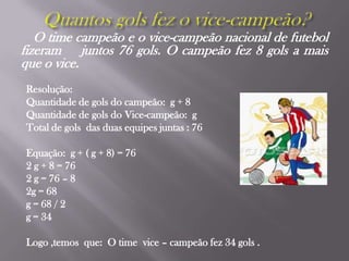 Quantos gols fez o vice-campeão?O time campeão e o vice-campeão nacional de futebol fizeram    juntos 76 gols. O campeão fez 8 gols a mais que o vice.Resolução:Quantidade de gols do campeão:  g + 8 Quantidade de gols do Vice-campeão:  g Total de gols  das duas equipes juntas : 76 Equação:  g + ( g + 8) = 762 g + 8 = 762 g = 76 – 8 2g = 68g = 68 / 2g = 34Logo ,temos  que:  O time  vice – campeão fez 34 gols .