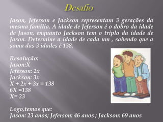 DesafioJason, Jeferson e Jackson representam 3 gerações da mesma família. A idade de Jeferson é o dobro da idade de Jason, enquanto Jackson tem o triplo da idade de Jason. Determine a idade de cada um , sabendo que a soma das 3 idades é 138.Resolução:Jason:XJeferson: 2xJackson: 3xX + 2x + 3x = 1386X =138 X= 23Logo,temos que:Jason: 23 anos; Jeferson: 46 anos ; Jackson: 69 anos