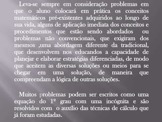 Leva-se sempre em consideração problemas em que o aluno colocará em prática os conceitos matemáticos pré-existentes adquiridos ao longo de sua vida, alguns de aplicação imediata dos conceitos e procedimentos que estão sendo abordados  ou problemas não convencionais, que exigiram dos mesmos ,uma abordagem diferente da tradicional, que desenvolvem nos educandos a capacidade de planejar e elaborar estratégias diferenciadas, de modo que aceitem as diversas soluções ou meios para se chegar em uma solução, de maneira que compreendam a lógica de outras soluções.     Muitos problemas podem ser escritos como uma equação do 1º grau com uma incógnita e são resolvidos com  o auxílio das técnicas de cálculo que já foram estudadas.