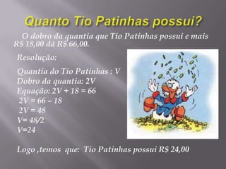 Quanto Tio Patinhas possui?O dobro da quantia que Tio Patinhas possui e mais R$ 18,00 dá R$ 66,00. Resolução:Quantia do Tio Patinhas : VDobro da quantia: 2VEquação: 2V + 18 = 66  2V = 66 – 18 2V = 48V= 48/2 V=24Logo ,temos  que: Tio Patinhas possui R$ 24,00 