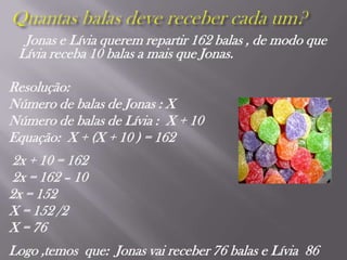 Quantas balas deve receber cada um?Jonas e Lívia querem repartir 162 balas , de modo que Lívia receba 10 balas a mais que Jonas.Resolução:Número de balas de Jonas : XNúmero de balas de Lívia :  X + 10Equação:  X + (X + 10 ) = 162 2x + 10 = 162 2x = 162 – 10 2x = 152X = 152 /2X = 76 Logo ,temos  que:  Jonas vai receber 76 balas e Lívia  86 
