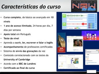Características do curso
• Curso completo, do básico ao avançado em 10
  níveis
• 1 ano de acesso ilimitado, 24 horas por dia, 7
  dias por semana
• Apoio total em Português
• Teste de nível
• Aprenda a ouvir, ler, escrever e falar o Inglês
• Acompanhamento de professores certificados
• Sistema de envio das gravações da voz
• Conteúdo correlacionado com os testes da
  University of Cambridge
• Acordo com a BBC de Londres
• Certificado ao final do curso
 