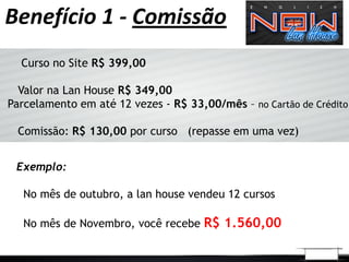 Benefício 1 - Comissão
  Curso no Site R$ 399,00

  Valor na Lan House R$ 349,00
Parcelamento em até 12 vezes - R$ 33,00/mês – no Cartão de Crédito

 Comissão: R$ 130,00 por curso (repasse em uma vez)


 Exemplo:

   No mês de outubro, a lan house vendeu 12 cursos

   No mês de Novembro, você recebe R$ 1.560,00
 