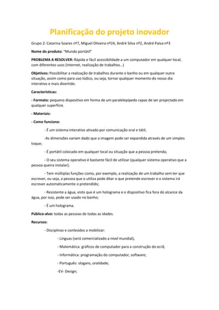 Planificação do projeto inovador
Grupo 2: Catarina Soares nº7, Miguel Oliveira nº24, André Silva nº2, André Paiva nº3
Nome do produto: “Mundo portátil”
PROBLEMA A RESOLVER: Rápida e fácil acessibilidade a um computador em qualquer local,
com diferentes usos (Internet, realização de trabalhos…)
Objetivos: Possibilitar a realização de trabalhos durante o banho ou em qualquer outra
situação, assim como para uso lúdico, ou seja, tornar qualquer momento do nosso dia
interativo e mais divertido.
Características:
- Formato: pequeno dispositivo em forma de um paralelepípedo capaz de ser projectado em
qualquer superfície.
- Materiais:
- Como funciona:
- É um sistema interativo ativado por comunicação oral e tátil;
-As dimensões variam dado que a imagem pode ser expandida através de um simples
toque;
- É portátil colocado em qualquer local ou situação que a pessoa pretenda;
- O seu sistema operativo é bastante fácil de utilizar (qualquer sistema operativo que a
pessoa queira instalar);
- Tem múltiplas funções como, por exemplo, a realização de um trabalho sem ter que
escrever, ou seja, a pessoa que o utiliza pode ditar o que pretende escrever e o sistema irá
escrever automaticamente o pretendido;
- Resistente a água, visto que é um holograma e o dispositivo fica fora do alcance da
água, por isso, pode ser usado no banho;
- É um holograma.
Público-alvo: todas as pessoas de todas as idades.
Recursos:
- Disciplinas e conteúdos a mobilizar:
- Línguas (será comercializado a nível mundial),
- Matemática: gráficos de computador para a construção do ecrã;
- Informática: programação do computador, software;
- Português: slogans, oralidade;
-EV- Design;
 