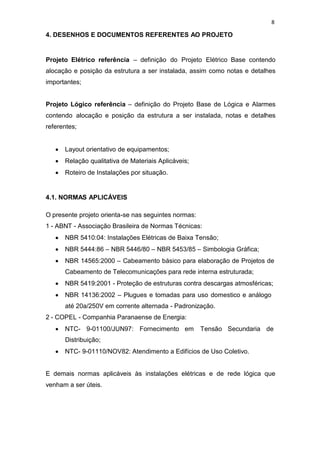 8
4. DESENHOS E DOCUMENTOS REFERENTES AO PROJETO
Projeto Elétrico referência – definição do Projeto Elétrico Base contendo
alocação e posição da estrutura a ser instalada, assim como notas e detalhes
importantes;
Projeto Lógico referência – definição do Projeto Base de Lógica e Alarmes
contendo alocação e posição da estrutura a ser instalada, notas e detalhes
referentes;
Layout orientativo de equipamentos;
Relação qualitativa de Materiais Aplicáveis;
Roteiro de Instalações por situação.
4.1. NORMAS APLICÁVEIS
O presente projeto orienta-se nas seguintes normas:
1 - ABNT - Associação Brasileira de Normas Técnicas:
NBR 5410:04: Instalações Elétricas de Baixa Tensão;
NBR 5444:86 – NBR 5446/80 – NBR 5453/85 – Simbologia Gráfica;
NBR 14565:2000 – Cabeamento básico para elaboração de Projetos de
Cabeamento de Telecomunicações para rede interna estruturada;
NBR 5419:2001 - Proteção de estruturas contra descargas atmosféricas;
NBR 14136:2002 – Plugues e tomadas para uso domestico e análogo
até 20a/250V em corrente alternada - Padronização.
2 - COPEL - Companhia Paranaense de Energia:
NTC- 9-01100/JUN97: Fornecimento em Tensão Secundaria de
Distribuição;
NTC- 9-01110/NOV82: Atendimento a Edifícios de Uso Coletivo.
E demais normas aplicáveis às instalações elétricas e de rede lógica que
venham a ser úteis.
 