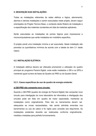 9
5. DESCRIÇÃO DAS INSTALAÇÕES
Todas as instalações referentes às redes elétrica e lógica, aterramento,
alarmes e demais instalações a serem executadas neste projeto, devem seguir
orientações do Projeto Técnico Base, o conteúdo deste Roteiro de Instalação e
a especificação dos materiais constantes em lista de materiais aplicáveis.
Serão executadas as instalações de pontos lógicos para impressoras e
microcomputadores que serão instalados em mobiliário especifico.
O projeto prevê uma instalação mínima a ser executada. Nesta instalação são
previstos os quantitativos mínimos de acordo com a tabela do item 2.1 deste
roteiro.
5.2. INSTALAÇÃO ELÉTRICA
A instalação elétrica devera ser efetuada priorizando a utilização do quadro
principal do programa Paraná Digital, onde estão instalados o DR e os DPS e
mantendo igual numero de fases do Quadro do PRD ou do Quadro Geral.
5.2.1. Casos específicos do uso de quadro de energia existente:
a) QD-PRD não comporta novo circuito:
Quando o QD-PRD (quadro de energia do Paraná Digital) não comportar novo
circuito para interligação do novo laboratório de informática a interligação dos
circuitos pode ser feita em quadro de maior capacidade, mantendo as
instalações como originalmente. Para isto os barramentos devem ser
adequados as novas necessidades, não sendo admitida emendas nos
barramentos ou uso de cabos e fio rígido para conexão aos disjuntores. As
instalações existentes deverão ser realocadas conforme originalmente,
medidas e testadas para perfeito funcionamento.
 