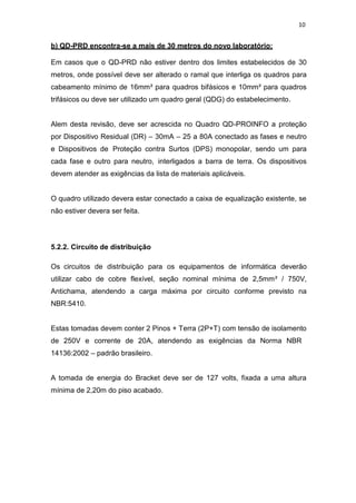 10
b) QD-PRD encontra-se a mais de 30 metros do novo laboratório:
Em casos que o QD-PRD não estiver dentro dos limites estabelecidos de 30
metros, onde possível deve ser alterado o ramal que interliga os quadros para
cabeamento mínimo de 16mm² para quadros bifásicos e 10mm² para quadros
trifásicos ou deve ser utilizado um quadro geral (QDG) do estabelecimento.
Alem desta revisão, deve ser acrescida no Quadro QD-PROINFO a proteção
por Dispositivo Residual (DR) – 30mA – 25 a 80A conectado as fases e neutro
e Dispositivos de Proteção contra Surtos (DPS) monopolar, sendo um para
cada fase e outro para neutro, interligados a barra de terra. Os dispositivos
devem atender as exigências da lista de materiais aplicáveis.
O quadro utilizado devera estar conectado a caixa de equalização existente, se
não estiver devera ser feita.
5.2.2. Circuito de distribuição
Os circuitos de distribuição para os equipamentos de informática deverão
utilizar cabo de cobre flexível, seção nominal mínima de 2,5mm² / 750V,
Antichama, atendendo a carga máxima por circuito conforme previsto na
NBR:5410.
Estas tomadas devem conter 2 Pinos + Terra (2P+T) com tensão de isolamento
de 250V e corrente de 20A, atendendo as exigências da Norma NBR
14136:2002 – padrão brasileiro.
A tomada de energia do Bracket deve ser de 127 volts, fixada a uma altura
mínima de 2,20m do piso acabado.
 