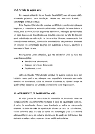 11
5.1.4. Revisão do quadro geral
Em caso de utilização de um Quadro Geral (QDG) para alimentar o QD-
laboratório projetado para instalação, devera ser executada Revisão /
Manutenção corretiva no QDG.
Esta Revisão / Manutenção corretiva no QDG deve contemplar retoques
na pintura, a colocação de terminais pré-isolados, instalação de barra de terra e
neutro, teste e substituição de disjuntores defeituosos, instalação de disjuntores
em caso da ausência de proteção para circuitos existentes ou falta de disjuntor
geral, substituição ou colocação de barramentos faltantes, ordenamento dos
cabos (chicotes de fiação), correção de emendas (não são permitidas emendas
em circuitos de alimentação devendo ser substituída a fiação), equilíbrio e
balanceamento de cargas.
Nos Quadros Gerais utilizados, que não atenderem uma ou mais das
seguintes condições:
Existência de barramentos;
Espaços para novos disjuntores;
Espelhos ou portas.
Além da Revisão / Manutenção corretiva no quadro existente deve ser
instalado novo quadro, de sobrepor, com capacidade adequada para onde
deverão ser transferidos todos os circuitos existentes no quadro antigo. O
quadro antigo passara a ser utilizado apenas como caixa de passagem.
5.2. ATERRAMENTO DE PARTES METÁLICAS
O novo quadro de distribuição do laboratório de informática deve ter
obrigatoriamente seu aterramento interligado à caixa de equalização existente.
A caixa de equalização devera estar interligada a malha de aterramento
existente. A partir da caixa de equalização, através de cabo de cobre flexível,
seção conforme bitola da fase de ramal de alimentação (750 v) e mínima
admissível 6mm², deve se efetuar o aterramento do quadro de distribuição, dos
eletrodutos e eletrocalhas, e demais partes metálicas instaladas.
 