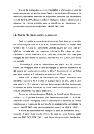 12
Depois de executadas as novas instalações e interligadas a caixa de
equalização devera ser emitido Laudo Técnico de Medição da Resistência da
Malha de Aterramento, assinado por Engenheiro Eletricista com recolhimento
de ART do CREA-PR, atestando estarem interligados todos os aterramentos e
relatando os valores medidos para a resistência do aterramento em
procedimento normatizado no ANEXO J da NBR 5410:2004.
5.2.1 Quando não houver aterramento existente:
Será obrigatória a execução de aterramento. Este deve ser construído
em forma triangular com 3m x 3m x 3m, conforme mostrado no Projeto Base
“Detalhe 03”. A haste de aterramento utilizada devera ser cobre Ada di=
5/8x3,0m, camada alta, com espessura mínima de 254 micras de cobre,
atendendo a Norma NBR-5419:2001. Deve ser construída uma caixa para
inspeção de aterramento em concreto, medindo 0,30 m x 0,30 m, com tampa
em concreto.
Na interligação entre as hastes devera ser usado cabo de cobre nu
50mm². Na interligação entre a caixa de inspeção e a barra de aterramento no
QD devera ser usado cabo de cobre nu 25mm². Conexões devem ser feitas
com solda exotérmica. A malha deve ser enterrada a 0,50cm do solo.
Neste caso a malha de aterramento não devera apresentar uma
resistência superior a 10 Ω (ohms) em qualquer época do ano. Caso o valor
seja superior a 10 Ω (ohms), o executor devera prover soluções técnicas com
incremento da malha, instalação de novas hastes ou tratamento químico do
solo ate a resistência ficar abaixo deste valor.
Devera ser entregue Laudo da Medição da Resistência de Aterramento,
assinado por Engenheiro Eletricista com recolhimento de ART do CREA-PR,
atestando estarem interligados todos os aterramentos e relatando os valores
medidos para a resistência do aterramento em procedimento normatizado no
anexo J da NBR 5410:2004, valores apresentados conforme NBR 5419:2005.
A malha de aterramento será interligada a barra de aterramento no QD-
existente. A partir deste quadro através de cabo de cobre flexível, seção
conforme NBR 5410:2004 (750 v), será feito o aterramento das instalações
 