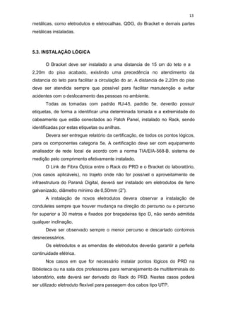 13
metálicas, como eletrodutos e eletrocalhas, QDG, do Bracket e demais partes
metálicas instaladas.
5.3. INSTALAÇÃO LÓGICA
O Bracket deve ser instalado a uma distancia de 15 cm do teto e a
2,20m do piso acabado, existindo uma precedência no atendimento da
distancia do teto para facilitar a circulação do ar. A distancia de 2,20m do piso
deve ser atendida sempre que possível para facilitar manutenção e evitar
acidentes com o deslocamento das pessoas no ambiente.
Todas as tomadas com padrão RJ-45, padrão 5e, deverão possuir
etiquetas, de forma a identificar uma determinada tomada e a extremidade do
cabeamento que estão conectados ao Patch Panel, instalado no Rack, sendo
identificadas por estas etiquetas ou anilhas.
Devera ser entregue relatório da certificação, de todos os pontos lógicos,
para os componentes categoria 5e. A certificação deve ser com equipamento
analisador de rede local de acordo com a norma TIA/EIA-568-B, sistema de
medição pelo comprimento efetivamente instalado.
O Link de Fibra Óptica entre o Rack do PRD e o Bracket do laboratório,
(nos casos aplicáveis), no trajeto onde não for possível o aproveitamento de
infraestrutura do Paraná Digital, deverá ser instalado em eletrodutos de ferro
galvanizado, diâmetro mínimo de 0,50mm (2”).
A instalação de novos eletrodutos devera observar a instalação de
conduletes sempre que houver mudança na direção do percurso ou o percurso
for superior a 30 metros e fixados por braçadeiras tipo D, não sendo admitida
qualquer inclinação.
Deve ser observado sempre o menor percurso e descartado contornos
desnecessários.
Os eletrodutos e as emendas de eletrodutos deverão garantir a perfeita
continuidade elétrica.
Nos casos em que for necessário instalar pontos lógicos do PRD na
Biblioteca ou na sala dos professores para remanejamento de multiterminais do
laboratório, este deverá ser derivado do Rack do PRD. Nestes casos poderá
ser utilizado eletroduto flexível para passagem dos cabos tipo UTP.
 