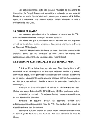 14
Nos estabelecimentos onde não tenha a instalação do laboratório de
informática do Paraná Digital, será obrigatória a instalação de um segundo
Bracket na secretaria do estabelecimento escolar para acomodar o link de fibra
óptica e o conversor, este mesmo Bracket poderá acomodar a fibra e
equipamentos da COPEL.
5.4. SISTEMA DE ALARME
Nos casos em que o laboratório for instalado na mesma sala do PRD
não haverá necessidade de instalação de novos sensores
Nos casos em que o laboratório estiver instalado em sala separada
deverá ser instalado no mínimo um sensor de presença interligados a Central
de Alarme do PRD existente.
Onde não existir sistema de alarme ou onde a central de alarme estiver
avariada, devera ser feita instalação de nova Central de Alarme com
características semelhantes ou superiores as do Paraná Digital.
5.5. ORIENTAÇÃO PARA INSTALAÇÃO DO LINK DE FIBRA OPTICA
O link de Fibra óptica deve ser feito com Fibra tipo Multimodo 4F
50/125mm. O link devera passar por tubulação especifica mínimo 2” (O50mm)
com curvas longas, sendo permitido sua instalação com cabos de aterramento
ou de alarme, não contendo outros cabos de lógica ou elétrica. Apenas um par
da fibra deve ser utilizado, ficando o excedente para futura instalação ou
substituição;
Instalação de dois conversores em ambas as extremidades da Fibra
Óptica, com uso de Extensões MM 50/125 Duplex SC 2,5m, e caixas de fusão;
Instalação de um Switch 24 portas no bracket, conforme especificação
de lista de materiais aplicáveis.
Instalação do segundo Bracket na secretaria escolar, nos
estabelecimentos onde não existir Rack do PRD. Este também deve seguir as
especificações da lista de materiais.
Este item é aplicável apenas. em casos onde o laboratório estiver a mais
de 90m do ponto de derivação do Rack do PRD ou do conversor de Fibra da
Copel.
 