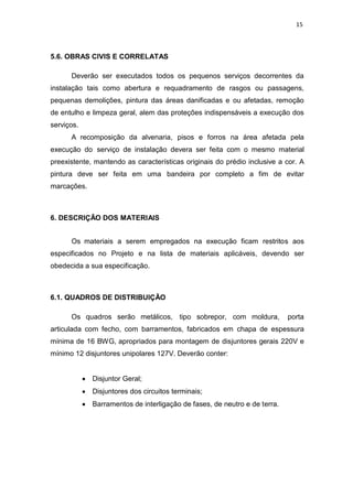 15
5.6. OBRAS CIVIS E CORRELATAS
Deverão ser executados todos os pequenos serviços decorrentes da
instalação tais como abertura e requadramento de rasgos ou passagens,
pequenas demolições, pintura das áreas danificadas e ou afetadas, remoção
de entulho e limpeza geral, alem das proteções indispensáveis a execução dos
serviços.
A recomposição da alvenaria, pisos e forros na área afetada pela
execução do serviço de instalação devera ser feita com o mesmo material
preexistente, mantendo as características originais do prédio inclusive a cor. A
pintura deve ser feita em uma bandeira por completo a fim de evitar
marcações.
6. DESCRIÇÃO DOS MATERIAIS
Os materiais a serem empregados na execução ficam restritos aos
especificados no Projeto e na lista de materiais aplicáveis, devendo ser
obedecida a sua especificação.
6.1. QUADROS DE DISTRIBUIÇÃO
Os quadros serão metálicos, tipo sobrepor, com moldura, porta
articulada com fecho, com barramentos, fabricados em chapa de espessura
mínima de 16 BWG, apropriados para montagem de disjuntores gerais 220V e
mínimo 12 disjuntores unipolares 127V. Deverão conter:
Disjuntor Geral;
Disjuntores dos circuitos terminais;
Barramentos de interligação de fases, de neutro e de terra.
 