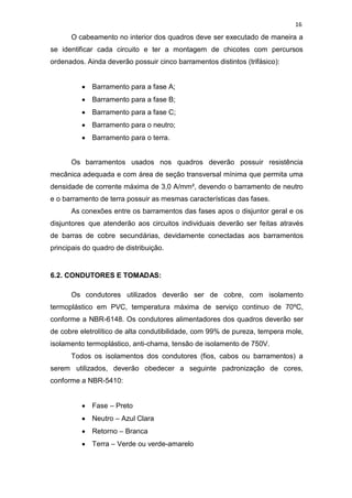 16
O cabeamento no interior dos quadros deve ser executado de maneira a
se identificar cada circuito e ter a montagem de chicotes com percursos
ordenados. Ainda deverão possuir cinco barramentos distintos (trifásico):
Barramento para a fase A;
Barramento para a fase B;
Barramento para a fase C;
Barramento para o neutro;
Barramento para o terra.
Os barramentos usados nos quadros deverão possuir resistência
mecânica adequada e com área de seção transversal mínima que permita uma
densidade de corrente máxima de 3,0 A/mm², devendo o barramento de neutro
e o barramento de terra possuir as mesmas características das fases.
As conexões entre os barramentos das fases apos o disjuntor geral e os
disjuntores que atenderão aos circuitos individuais deverão ser feitas através
de barras de cobre secundárias, devidamente conectadas aos barramentos
principais do quadro de distribuição.
6.2. CONDUTORES E TOMADAS:
Os condutores utilizados deverão ser de cobre, com isolamento
termoplástico em PVC, temperatura máxima de serviço continuo de 70ºC,
conforme a NBR-6148. Os condutores alimentadores dos quadros deverão ser
de cobre eletrolítico de alta condutibilidade, com 99% de pureza, tempera mole,
isolamento termoplástico, anti-chama, tensão de isolamento de 750V.
Todos os isolamentos dos condutores (fios, cabos ou barramentos) a
serem utilizados, deverão obedecer a seguinte padronização de cores,
conforme a NBR-5410:
Fase – Preto
Neutro – Azul Clara
Retorno – Branca
Terra – Verde ou verde-amarelo
 