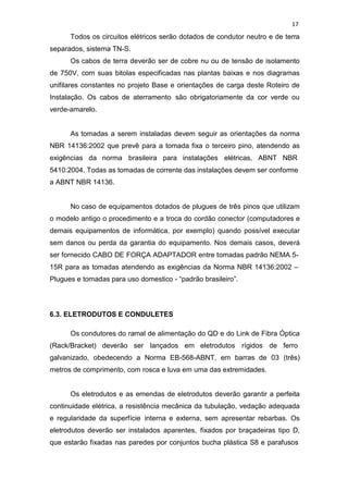 17
Todos os circuitos elétricos serão dotados de condutor neutro e de terra
separados, sistema TN-S.
Os cabos de terra deverão ser de cobre nu ou de tensão de isolamento
de 750V, com suas bitolas especificadas nas plantas baixas e nos diagramas
unifilares constantes no projeto Base e orientações de carga deste Roteiro de
Instalação. Os cabos de aterramento são obrigatoriamente da cor verde ou
verde-amarelo.
As tomadas a serem instaladas devem seguir as orientações da norma
NBR 14136:2002 que prevê para a tomada fixa o terceiro pino, atendendo as
exigências da norma brasileira para instalações elétricas, ABNT NBR
5410:2004. Todas as tomadas de corrente das instalações devem ser conforme
a ABNT NBR 14136.
No caso de equipamentos dotados de plugues de três pinos que utilizam
o modelo antigo o procedimento e a troca do cordão conector (computadores e
demais equipamentos de informática, por exemplo) quando possível executar
sem danos ou perda da garantia do equipamento. Nos demais casos, deverá
ser fornecido CABO DE FORÇA ADAPTADOR entre tomadas padrão NEMA 5-
15R para as tomadas atendendo as exigências da Norma NBR 14136:2002 –
Plugues e tomadas para uso domestico - “padrão brasileiro”.
6.3. ELETRODUTOS E CONDULETES
Os condutores do ramal de alimentação do QD e do Link de Fibra Óptica
(Rack/Bracket) deverão ser lançados em eletrodutos rígidos de ferro
galvanizado, obedecendo a Norma EB-568-ABNT, em barras de 03 (três)
metros de comprimento, com rosca e luva em uma das extremidades.
Os eletrodutos e as emendas de eletrodutos deverão garantir a perfeita
continuidade elétrica, a resistência mecânica da tubulação, vedação adequada
e regularidade da superfície interna e externa, sem apresentar rebarbas. Os
eletrodutos deverão ser instalados aparentes, fixados por braçadeiras tipo D,
que estarão fixadas nas paredes por conjuntos bucha plástica S8 e parafusos
 