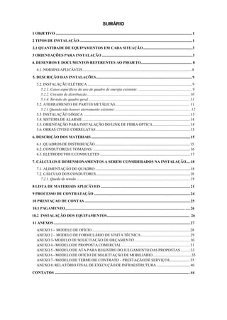 SUMÁRIO
1 OBJETIVO ..............................................................................................................................................1
2 TIPOS DE INSTALAÇÃO .....................................................................................................................1
2.1 QUANTIDADE DE EQUIPAMENTOS EM CADA SITUAÇÃO...................................................3
3 ORIENTAÇÕES PARA INSTALAÇÃO ..............................................................................................3
4. DESENHOS E DOCUMENTOS REFERENTES AO PROJETO..................................................... 8
4.1. NORMAS APLICÁVEIS..................................................................................................................8
5. DESCRIÇÃO DAS INSTALAÇÕES....................................................................................................9
5.2. INSTALAÇÃO ELÉTRICA .............................................................................................................9
5.2.1. Casos específicos do uso de quadro de energia existente: ........................................................9
5.2.2. Circuito de distribuição ...........................................................................................................10
5.1.4. Revisão do quadro geral..........................................................................................................11
5.2. ATERRAMENTO DE PARTES METÁLICAS............................................................................. 11
5.2.1 Quando não houver aterramento existente:.............................................................................. 12
5.3. INSTALAÇÃO LÓGICA ...............................................................................................................13
5.4. SISTEMA DE ALARME ................................................................................................................14
5.5. ORIENTAÇÃO PARA INSTALAÇÃO DO LINK DE FIBRA OPTICA.......................................14
5.6. OBRAS CIVIS E CORRELATAS ..................................................................................................15
6. DESCRIÇÃO DOS MATERIAIS .......................................................................................................15
6.1. QUADROS DE DISTRIBUIÇÃO...................................................................................................15
6.2. CONDUTORES E TOMADAS: .....................................................................................................16
6.3. ELETRODUTOS E CONDULETES ..............................................................................................17
7. CÁLCULOS E DIMENSIONAMENTOS A SEREM CONSIDERADOS NA INSTALAÇÃO.... 18
7.1. ALIMENTAÇÃO DO QUADRO: ..................................................................................................18
7.2. CÁLCULO DOS CONDUTORES..................................................................................................18
7.2.1. Queda de tensão ......................................................................................................................19
8 LISTA DE MATERIAIS APLICÁVEIS .............................................................................................21
9 PROCESSO DE CONTRATAÇÃO ....................................................................................................24
10 PRESTAÇAO DE CONTAS ..............................................................................................................25
10.1 PAGAMENTO............................................................................................................................. .....26
10.2 INSTALAÇÃO DOS EQUIPAMENTOS...................................................................................... 26
11 ANEXOS ..............................................................................................................................................27
ANEXO 1 - MODELO DE OFÍCIO......................................................................................................28
ANEXO 2 – MODELO DE FORMULÁRIO DE VISITA TÉCNICA ...................................................29
ANEXO 3- MODELO DE SOLICITAÇÃO DE ORÇAMENTO ..........................................................30
ANEXO 4 - MODELO DE PROPOSTA COMERCIAL .......................................................................31
ANEXO 5 - MODELO DE ATA PARA REGISTRO DO JULGAMENTO DAS PROPOSTAS ..........33
ANEXO 6 - MODELO DE OFÍCIO DE SOLICITAÇÄO DE MOBILIÁRIO.........................................35
ANEXO 7 - MODELO DE TERMO DE CONTRATO – PRESTAÇÃO DE SERVIÇOS.....................35
ANEXO 8: RELATÓRIO FINAL DE EXECUÇÃO DE INFRAESTRUTURA ...................................40
CONTATOS ............................................................................................................................................ .44
 