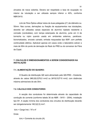 18
zincados de rosca soberba. Devera ser respeitada a taxa de ocupação no
interior da tubulação a ser utilizada sempre inferior a 40%, conforme
NBR:5410.
Link de Fibra Óptica utilizar tubos de duas polegadas (2’’) de diâmetro ou
50mm. Nas curvas, derivações ou fixação de equipamentos nas tubulações,
deverão ser utilizadas caixas especiais de alumínio injetado resistente a
corrosão (conduletes), com tampa estampada de alumínio, junta em U de
borracha ou nylon quando usada em ambientes externos, parafusos
bicromatizados, encosto usinado, entrada rosqueadas tipo BSP, com perfeita
continuidade elétrica. Aplicável apenas em casos onde o laboratório estiver a
mais de 90m do ponto de derivação do Rack do PRD ou do conversor de Fibra
da Copel.
7. CÁLCULOS E DIMENSIONAMENTOS A SEREM CONSIDERADOS NA
INSTALAÇÃO
7.1. ALIMENTAÇÃO DO QUADRO:
O Quadro de distribuição QD será alimentado pelo QD-PRD – Existente,
através de cabos 3#6,0(6,0)T6,0 mm2 ou 2#10(10)T10 mm2, com distâncias
máxima admissíveis de ate 30m.
7.2. CÁLCULO DOS CONDUTORES
A secção dos condutores foi determinada através da capacidade de
condução de corrente (conforme tabela 36 da NBR - 5410 – 2004), instalação
tipo B1. A seção mínima dos condutores dos circuitos de distribuição deverão
ser obrigatoriamente 1#2,5(2,5) mm².
Icirc = Carga Inst. / Vf x nf
Onde:
Icirc = Corrente do circuito (A)
 