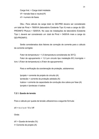 19
Carga Inst. = Carga total instalada
Vf = tensão fase e neutro(Vf)
nf = numero de fases
Obs.: Para cálculo da carga total no QD-PRD devera ser considerado
um total de Pinst = 7600VA (laboratório Existente Tipo II) mais a carga do QD-
PROINFO Pfutura = 9200VA. No caso de instalações de laboratório Existente
Tipo I, deverá ser considerado um total de Pinst = 5400VA mais a carga do
QD-PROINFO.
Serão considerados dois fatores de correção de corrente para o cálculo
da corrente corrigida:
Fator de temperatura = 1,0 (temperatura considerada de 30°C)
Fator de agrupamento = 1,0 (um circuito tipo instalação B1) Icorrigida =
Icirc / (Fator de temperatura) x (Fator de agrupamento)
Para a verificação da coordenação de proteção, adotaremos:
Iprojeto = corrente de projeto do circuito (A)
Iprotecão = corrente da proteção adotada (A)
Icabos = corrente da capacidade de condução dos cabos por fase (A)
Iprojeto ≤ Iprotecao ≤ Icabos
7.2.1. Queda de tensão
Para o cálculo por queda de tensão utilizaremos a seguinte fórmula:
dV = k x I x d / 10 x Vff
Onde:
dV = Queda de tensão (%)
I= Corrente de projeto (A)
 
