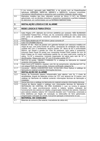23
5 (no mínimo), aprovado pelo INMETRO, e de acordo com as Especificações
Aplicáveis (NBR6880, NBR6148, NBR6812 e NBR5410). Inclusive conectores,
marcadores (identificadores) e acessórios para a perfeita instalação destes cabos.
2.4 Eletroduto metálico tipo leve, diâmetro nominal de 32mm (1.1/4"), de FERRO
galvanizado, com as devidas conexões e acessórios necessários a perfeita instalação
do eletroduto, em conformidade com as NORMAS NBR5597/5598.
3 INSTALAÇÃO LÓGICA E DE ALARME
3.1 REDE LOGICA E FIBRA ÓTICA
3.1.1 Cabo Rígido UTP, diâmetro de 0,51mm (24AWG) por condutor, NÃO BLINDADO
(Unshielded Twisted Pair), 4 Pares, cat. 5e, condutores sólidos de cobre, isolamento
entre pares de polietileno. Incluindo conectores e identificação dos cabos. (Uso
Interno).
3.1.2 Fibra Óptica Multimodo 4F 50/125mm (ativar somente 2F
3.1.3 Cabo CCI 2P26BM (Alarme).
3.1.4 Bracket 19" 8U - Rack de parede com gabinete fechado com estrutura metálica em
chapa de aço, com porta frontal em acrílico, venezianas de ventilação nas laterais,
unidade teto com 2 ventiladores, largura padrão 19", altura de 8U e profundidade
550mm, ser fixável a parede por meio de parafusos, guia cabos e acessórios.
Incluindo Patch Panel 24 portas com conectores frontais RJ45 padrão 5e com 24
Patch Cables de 0,5 metro certificados padrão 5e um para cada porta, suporte de
cabos, 1U-19" e acessórios. Incluindo organizador de cabos para rack de 19" e
identificações. Régua para rack 19" com 6 tomadas padrão 2P+T.
3.1.5 SWITCH 24 portas, 10BASE-T/100BASE-TX, e catalogo do fabricante do material
contendo informações técnicas;
3.1.6 Patch Cord (UTP 24AWG x 4pares), com 5m de comprimento, ultra-flexível CAT 5e,
com plugue RJ45 nas duas pontas, inclusive certificação categoria 5e.
3.1.7 Conversor - MEDIA CONVERTER RJ45 10/100/1000 (Fibra Óptica) e catálogo do
fabricante do material contendo informações técnicas.
3.2 INSTALAÇÃO DE ALARME
3.2.1 Sensor de movimento passivo infravermelho para alarme, com fio, 3 níveis de
sensibilidade, ângulo de detecção mínimo de 110° com alcance de 10 metros, com
catálogo do fabricante do material contendo informações técnicas de fabricação e
instalação.
3.2.2 Sirene dois tons e catálogo do fabricante do material contendo informações técnicas.
3.2.3 Central de Alarme digital e catálogo com informações técnicas do fabricante (
REPOSIÇÃO DE CENTRAL DO PRD AVARIADA ), com no mínimo 6 setores
híbridos em caixa acondicionando central e bateria, teclado, indicação de
funcionamento dos setores em display, programação individual dos setores, memória
para setores violados, bateria 12V. Incluindo discador com 7 memórias, conectada a
linha telefônica por fiação em tubulação ou eletrocalha de ferro galvanizado,
programação e ativação da central, manual de operação e treinamento no uso.
4 MATERIAL DE CONSUMO
4.1 Materiais de consumo (fita isolante, marcadores de cabos etc)
 