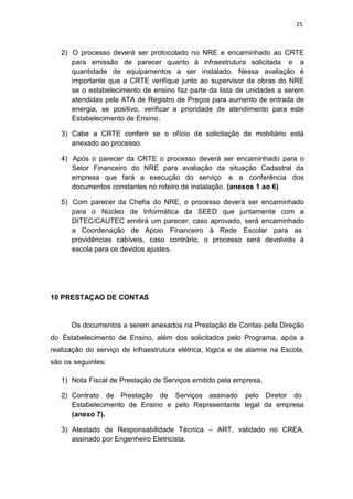 25
2) O processo deverá ser protocolado no NRE e encaminhado ao CRTE
para emissão de parecer quanto à infraestrutura solicitada e a
quantidade de equipamentos a ser instalado. Nessa avaliação é
importante que a CRTE verifique junto ao supervisor de obras do NRE
se o estabelecimento de ensino faz parte da lista de unidades a serem
atendidas pela ATA de Registro de Preços para aumento de entrada de
energia, se positivo, verificar a prioridade de atendimento para este
Estabelecimento de Ensino.
3) Cabe a CRTE conferir se o ofício de solicitação de mobiliário está
anexado ao processo.
4) Após o parecer da CRTE o processo deverá ser encaminhado para o
Setor Financeiro do NRE para avaliação da situação Cadastral da
empresa que fará a execução do serviço e a conferência dos
documentos constantes no roteiro de instalação. (anexos 1 ao 6)
5) Com parecer da Chefia do NRE, o processo deverá ser encaminhado
para o Núcleo de Informática da SEED que juntamente com a
DITEC/CAUTEC emitirá um parecer, caso aprovado, será encaminhado
a Coordenação de Apoio Financeiro à Rede Escolar para as
providências cabíveis, caso contrário, o processo será devolvido à
escola para os devidos ajustes.
10 PRESTAÇAO DE CONTAS
Os documentos a serem anexados na Prestação de Contas pela Direção
do Estabelecimento de Ensino, além dos solicitados pelo Programa, após a
realização do serviço de infraestrutura elétrica, lógica e de alarme na Escola,
são os seguintes:
1) Nota Fiscal de Prestação de Serviços emitido pela empresa.
2) Contrato de Prestação de Serviços assinado pelo Diretor do
Estabelecimento de Ensino e pelo Representante legal da empresa
(anexo 7).
3) Atestado de Responsabilidade Técnica – ART, validado no CREA,
assinado por Engenheiro Eletricista.
 