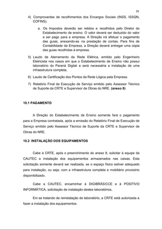 26
4) Comprovantes de recolhimentos dos Encargos Sociais (INSS, ISSQN,
COFINS).
a. Os Impostos deverão ser retidos e recolhidos pelo Diretor do
Estabelecimento de ensino. O valor deverá ser deduzido do valor
a ser pago para a empresa. A Direção irá efetuar o pagamento
das guias, anexando-as na prestação de contas. Para fins de
Contabilidade da Empresa, a Direção deverá entregar uma cópia
das guias recolhidas à empresa.
5) Laudo de Aterramento da Rede Elétrica, emitido pelo Engenheiro
Eletricista nos casos em que o Estabelecimento de Ensino não possui
laboratório do Paraná Digital e será necessária a instalação de uma
infraestrutura completa.
6) Laudo de Certificação dos Pontos da Rede Lógica pela Empresa.
7) Relatório Final de Execução de Serviço emitido pelo Assessor Técnico
de Suporte da CRTE e Supervisor de Obras do NRE. (anexo 8)
10.1 PAGAMENTO
A Direção do Estabelecimento de Ensino somente fará o pagamento
para a Empresa contratada, após a emissão do Relatório Final de Execução de
Serviço emitido pelo Assessor Técnico de Suporte da CRTE e Supervisor de
Obras do NRE.
10.2 INSTALAÇÃO DOS EQUIPAMENTOS
Cabe à CRTE, após o preenchimento do anexo 8, solicitar à equipe da
CAUTEC a instalação dos equipamentos armazenados nas caixas. Esta
solicitação somente deverá ser realizada, se o espaço físico estiver adequado
para instalação, ou seja; com a infraestrutura completa e mobiliário provisório
disponibilizado.
Cabe a CAUTEC, encaminhar à DIGIBRÀS/CCE e à POSITIVO
INFORMÀTICA, solicitação de instalação destes laboratórios.
Em se tratando de reinstalação de laboratório, a CRTE está autorizada a
fazer a instalação dos equipamentos.
 
